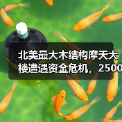 北美最大木结构摩天大楼遭遇资金危机，2500万美元缺口迫使工程暂停
