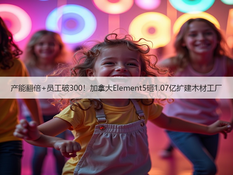 产能翻倍+员工破300！加拿大Element5砸1.07亿扩建木材工厂