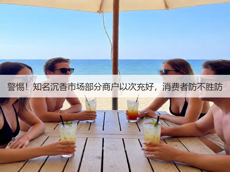 警惕！知名沉香市场部分商户以次充好，消费者防不胜防