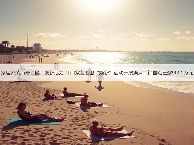 家居家装消费“换”发新活力 江门家装厨卫“焕新”活动开展满月，销售额已逾9000万元